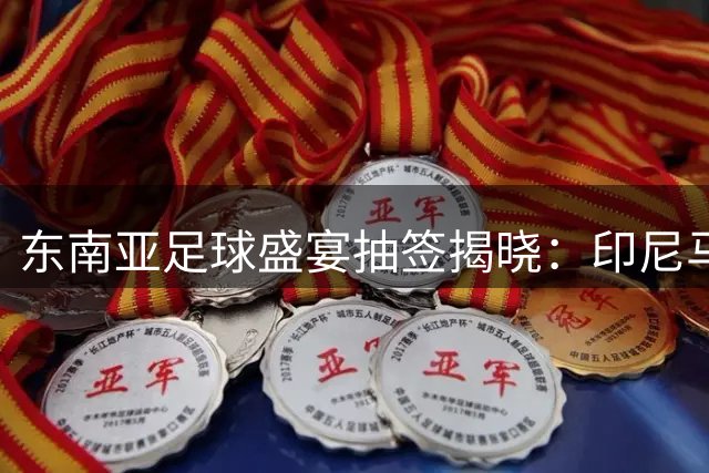 东南亚足球盛宴抽签揭晓：印尼马来西亚狭路相逢 越南泰国同组竞技