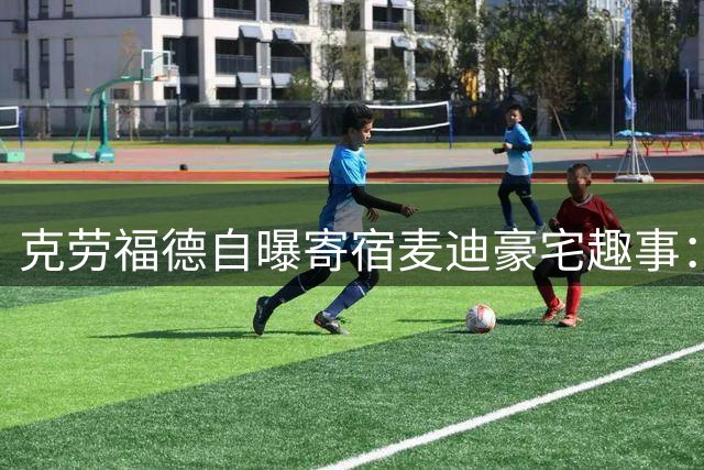 克劳福德自曝寄宿麦迪豪宅趣事：偶像亲自探访让我欣喜若狂