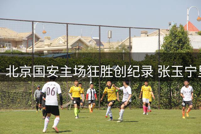 北京国安主场狂胜创纪录 张玉宁里程碑助球队锁定亚冠席位