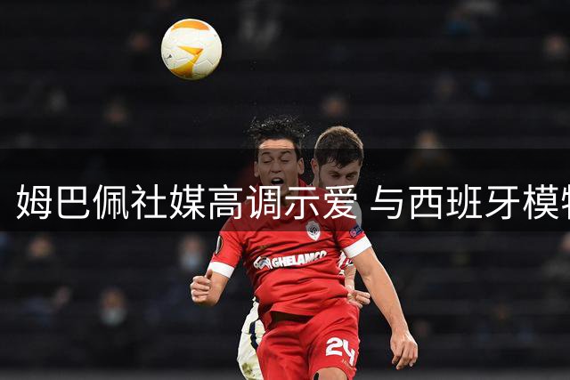 姆巴佩社媒高调示爱 与西班牙模特新恋情甜蜜曝光