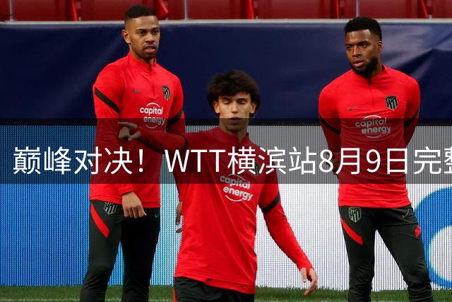 巅峰对决！WTT横滨站8月9日完整赛程全揭秘