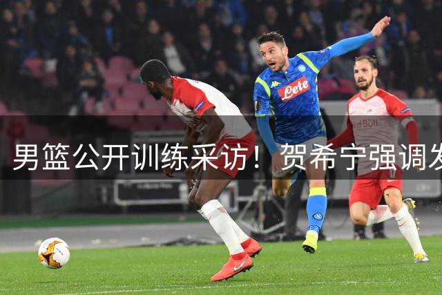 男篮公开训练采访！贺希宁强调发挥特点，廖三宁亲承全队丰富打法