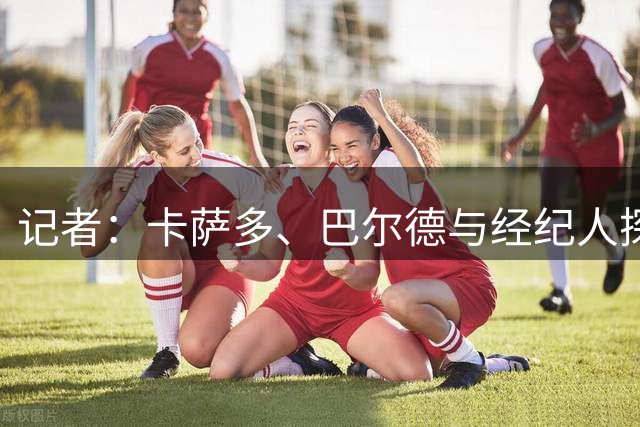记者：卡萨多、巴尔德与经纪人探讨未来，未来可能离开巴萨