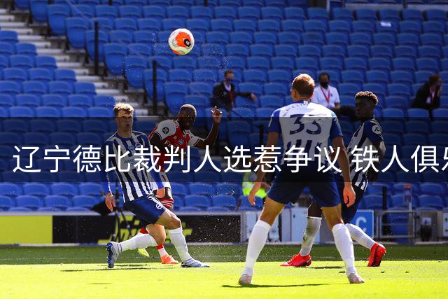 辽宁德比裁判人选惹争议 铁人俱乐部公开质疑主裁过往判罚纪录