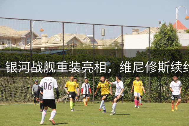 银河战舰重装亮相，维尼修斯续约博弈牵动皇马新赛季命运