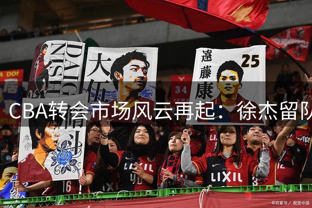 CBA转会市场风云再起：徐杰留队成定局，北控豪赌遇阻